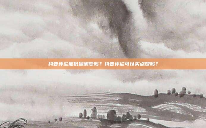 抖音评论能批量删除吗?抖音评论可以买点赞吗?
