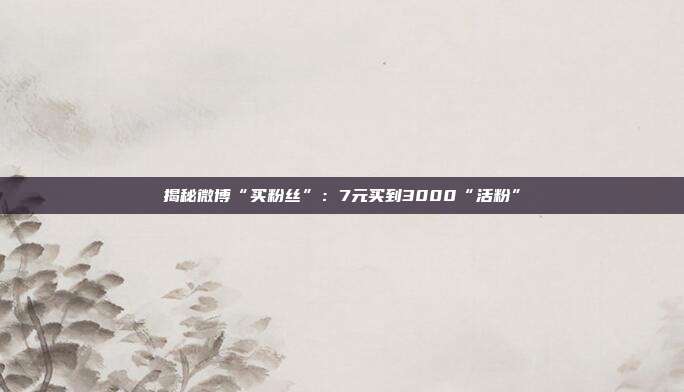揭秘微博“买粉丝”:7元买到3000“活粉”