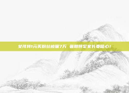 女孩转1元买粉丝被骗7万 暑期将至家长要留心!