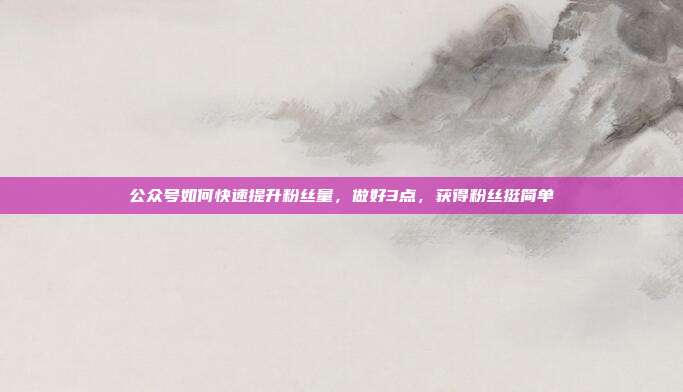 公众号如何快速提升粉丝量,做好3点,获得粉丝挺简单