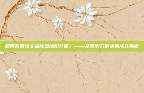 如何利用社交媒体增加粉丝量?——从零到万的快速成长指南