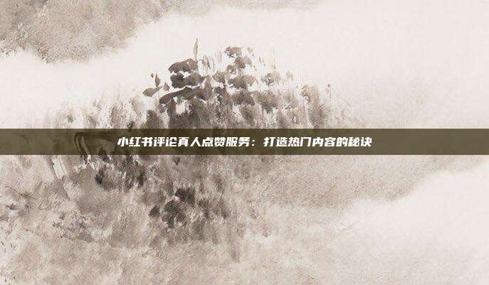 小红书评论真人点赞服务:打造热门内容的秘诀