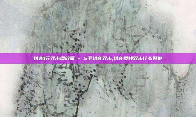 抖音1元双击播放量 - 5毛抖音双击,抖音视频双击什么好处