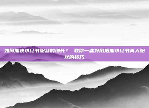 如何加快小红书粉丝的增长? 教你一些好用增加小红书真人粉丝的技巧