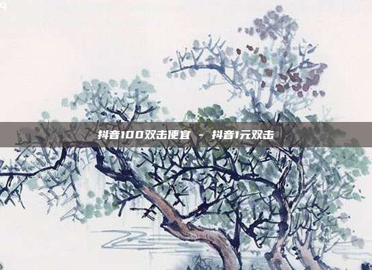 抖音100双击便宜 - 抖音1元双击