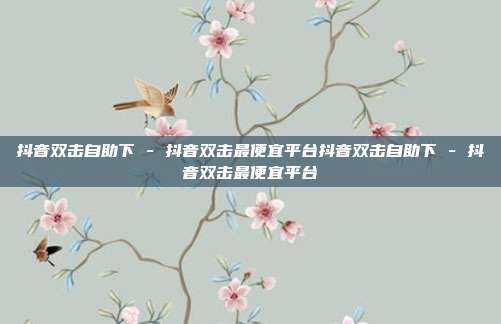 抖音双击自助下 - 抖音双击最便宜平台抖音双击自助下 - 抖音双击最便宜平台