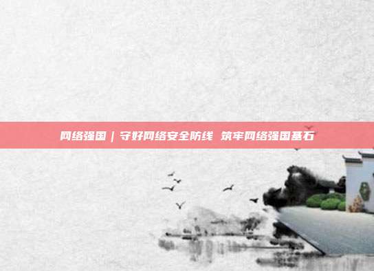 网络强国|守好网络安全防线 筑牢网络强国基石