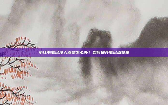 小红书笔记没人点赞怎么办?如何提升笔记点赞量