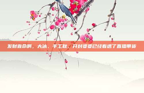 发财靠命啊,大冰、手工耿、开封婆婆已经看透了直播带货