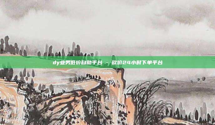 dy业务低价自助平台 - 砍价24小时下单平台