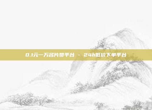 0.1元一万名片赞平台 - 24h低价下单平台
