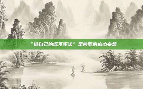 “造自己的谣不犯法”是典型的痴心妄想