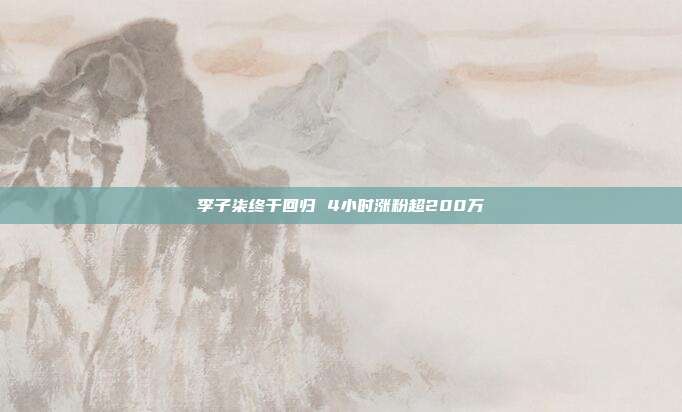 李子柒终于回归 4小时涨粉超200万