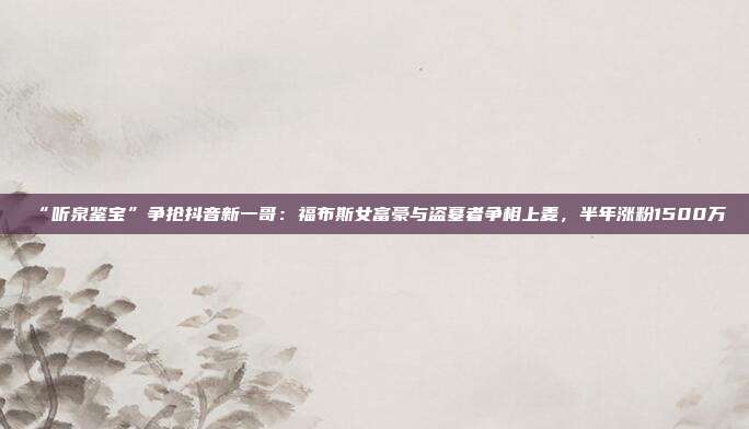 “听泉鉴宝”争抢抖音新一哥:福布斯女富豪与盗墓者争相上麦,半年涨粉1500万