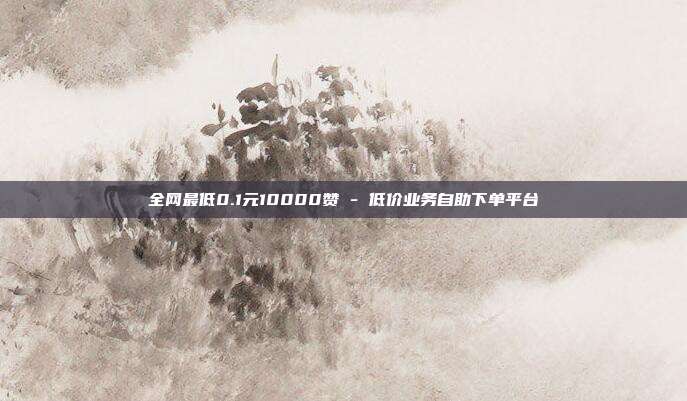 全网最低0.1元10000赞 - 低价业务自助下单平台