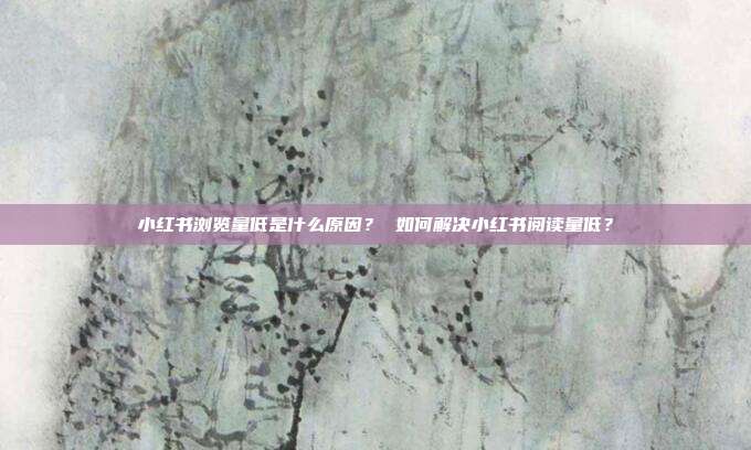 小红书浏览量低是什么原因? 如何解决小红书阅读量低?