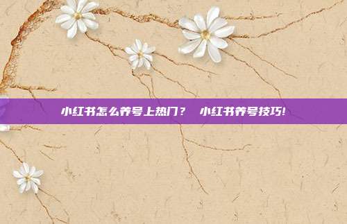 小红书怎么养号上热门? 小红书养号技巧!
