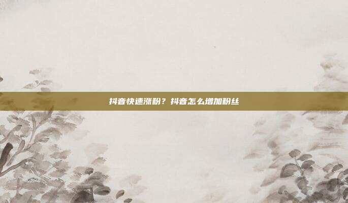 抖音快速涨粉?抖音怎么增加粉丝