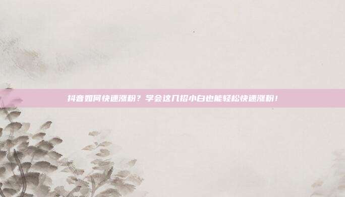 抖音如何快速涨粉?学会这几招小白也能轻松快速涨粉!
