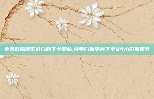 全网最稳最低价自助下单网站,快手自助平台下单24小时最便宜