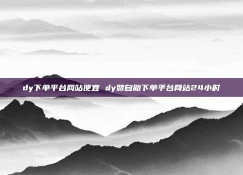 dy下单平台网站便宜 dy赞自助下单平台网站24小时