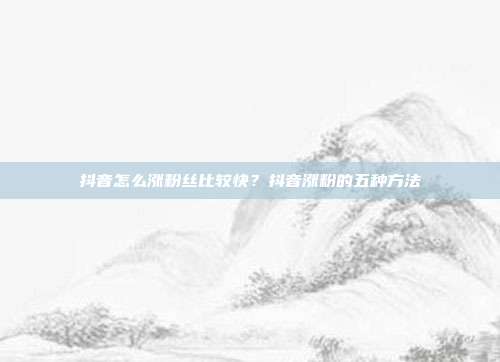 抖音怎么涨粉丝比较快?抖音涨粉的五种方法