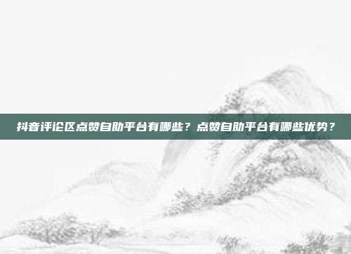 抖音评论区点赞自助平台有哪些?点赞自助平台有哪些优势?