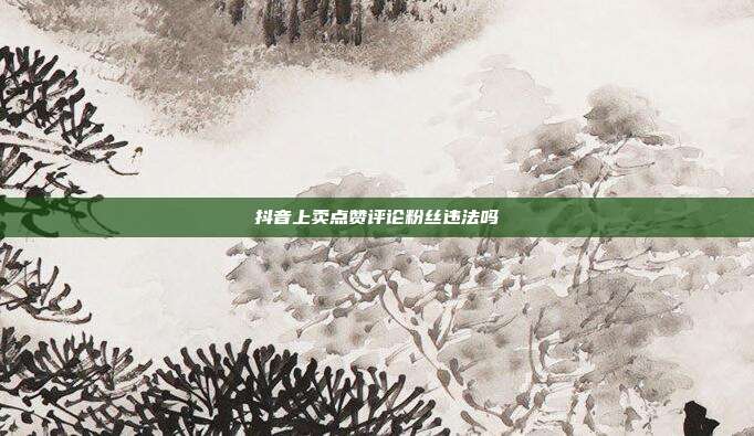 抖音上卖点赞评论粉丝违法吗