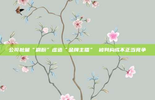 公司批量“刷粉”虚造“金牌主播” 被判构成不正当竞争