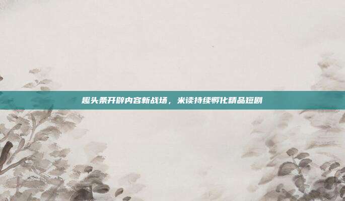 趣头条开辟内容新战场,米读持续孵化精品短剧