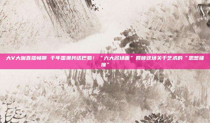 大V大咖直播畅聊 千年国潮共话巴蜀!“六大名场面”回顾这场关于艺术的“思想碰撞”