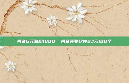 抖音6元涨粉1000 抖音买赞软件0.1元100个