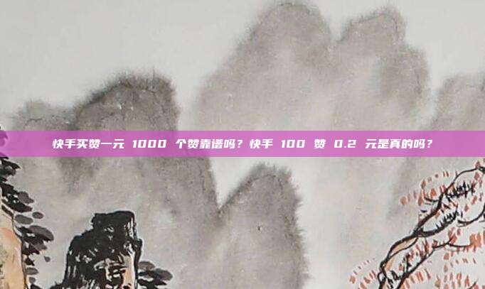 快手买赞一元 1000 个赞靠谱吗?快手 100 赞 0.2 元是真的吗?