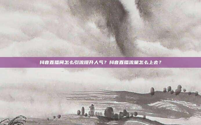 抖音直播间怎么引流提升人气?抖音直播流量怎么上去?