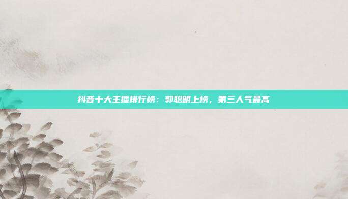 抖音十大主播排行榜:郭聪明上榜,第三人气最高
