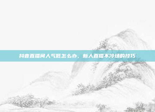 抖音直播间人气低怎么办,新人直播不冷场的技巧