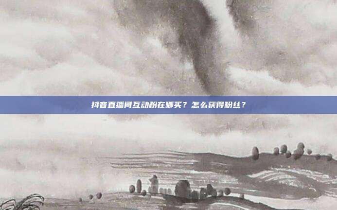 抖音直播间互动粉在哪买?怎么获得粉丝?