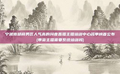 宁波南部商务区人气高的抖音直播主播培训中心名单榜首公布(带货主播需要系统培训吗)