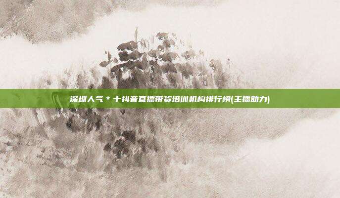 深圳人气*十抖音直播带货培训机构排行榜(主播助力)
