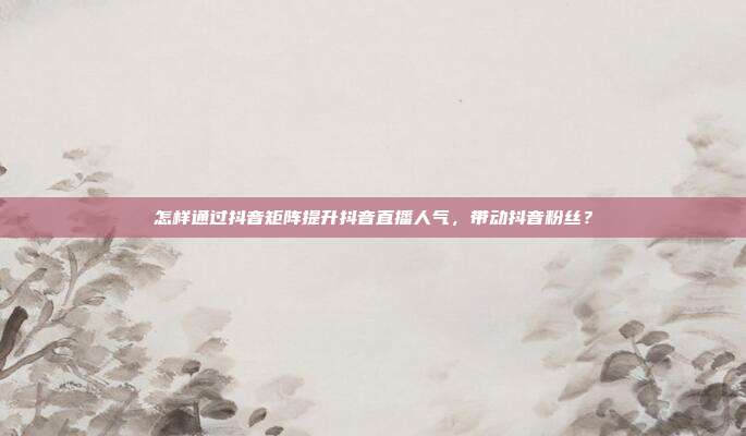 怎样通过抖音矩阵提升抖音直播人气,带动抖音粉丝?