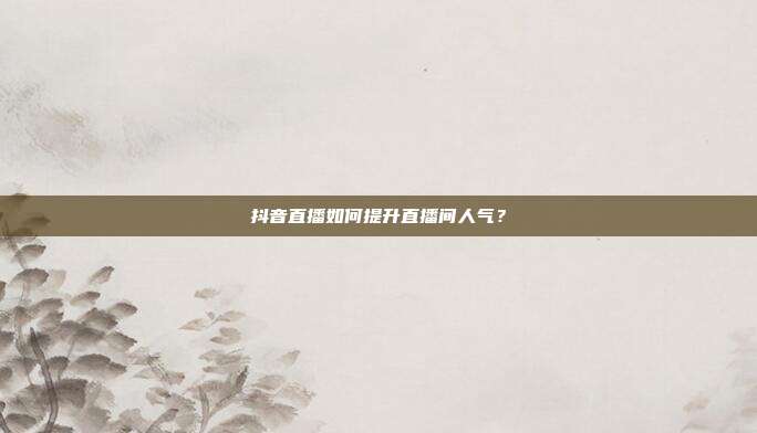 抖音直播如何提升直播间人气?