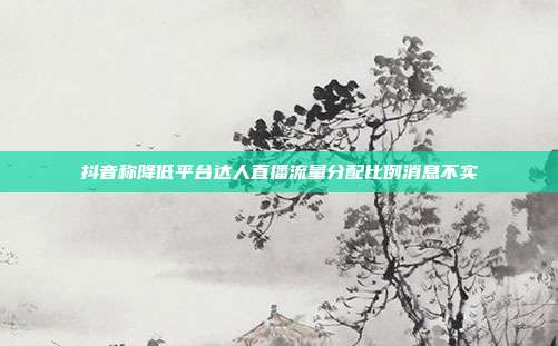 抖音称降低平台达人直播流量分配比例消息不实