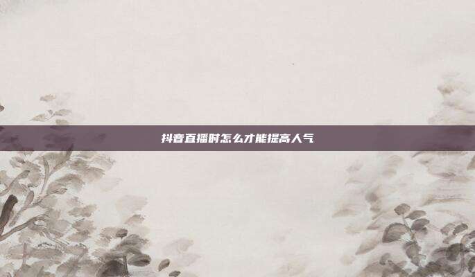 抖音直播时怎么才能提高人气
