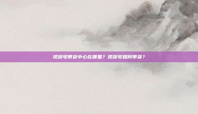 视频号带货中心在哪里?视频号如何带货?