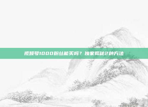 视频号1000粉丝能买吗?独家揭秘2种方法