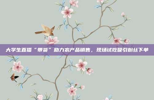 大学生直播“带货”助力农产品销售,现场试吃吸引粉丝下单