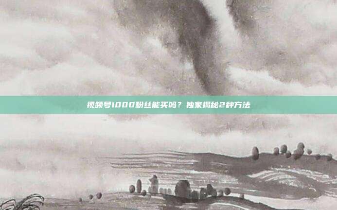 视频号1000粉丝能买吗?独家揭秘2种方法