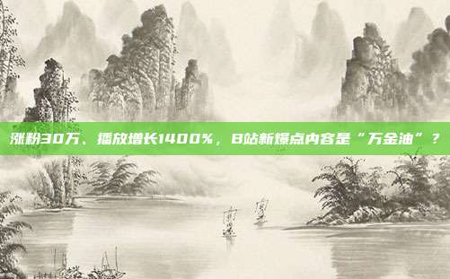 涨粉30万、播放增长1400%,B站新爆点内容是“万金油”?