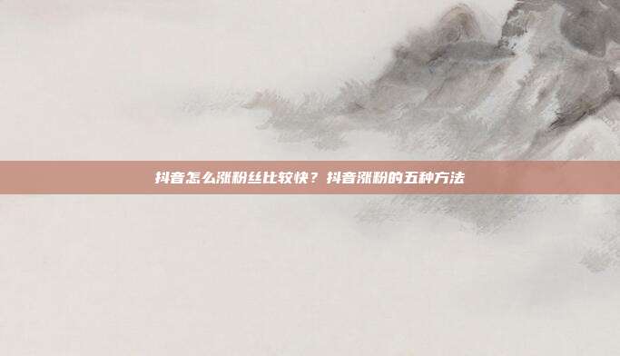 抖音怎么涨粉丝比较快?抖音涨粉的五种方法
