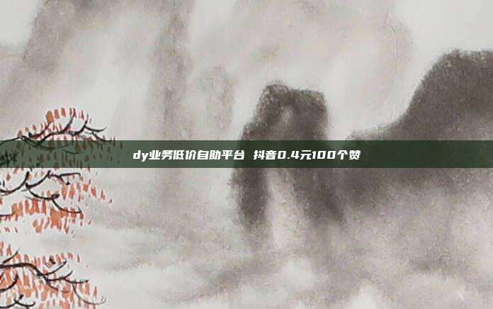 dy业务低价自助平台 抖音0.4元100个赞